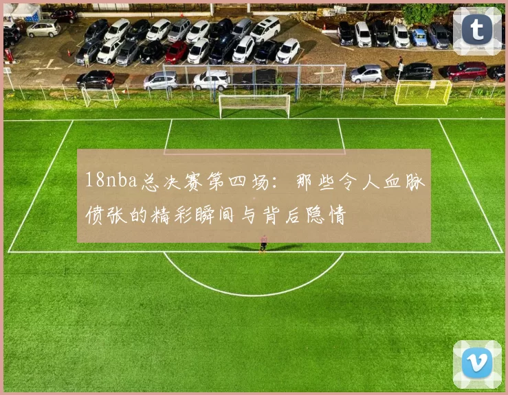 18nba总决赛第四场：那些令人血脉偾张的精彩瞬间与背后隐情