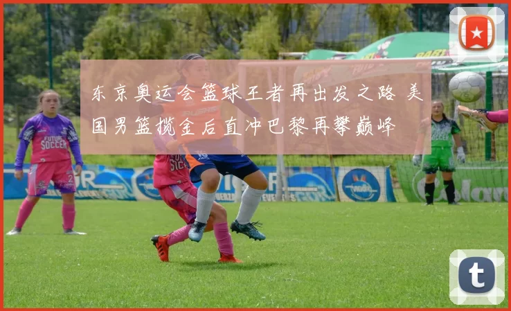 东京奥运会篮球王者再出发之路 美国男篮揽金后直冲巴黎再攀巅峰