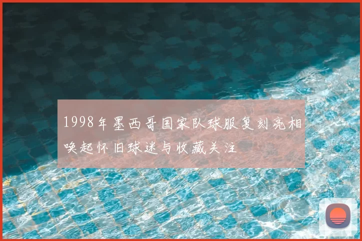 1998年墨西哥国家队球服复刻亮相唤起怀旧球迷与收藏关注