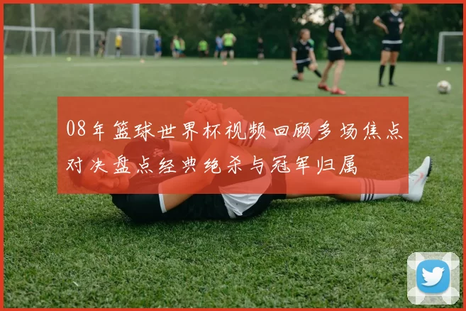 08年篮球世界杯视频回顾多场焦点对决盘点经典绝杀与冠军归属