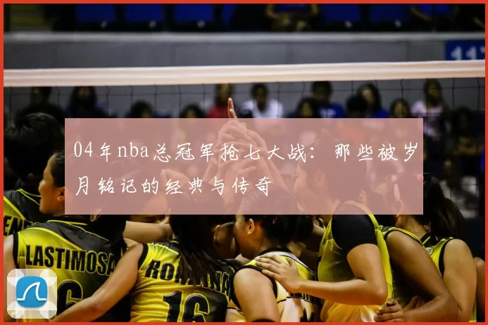 04年nba总冠军抢七大战:那些被岁月铭记的经典与传奇