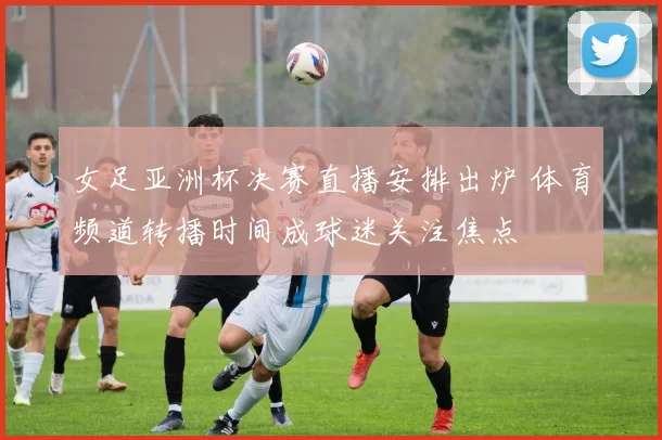 女足亚洲杯决赛直播安排出炉 体育频道转播时间成球迷关注焦点