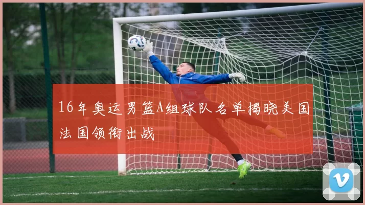 16年奥运男篮A组球队名单揭晓美国法国领衔出战