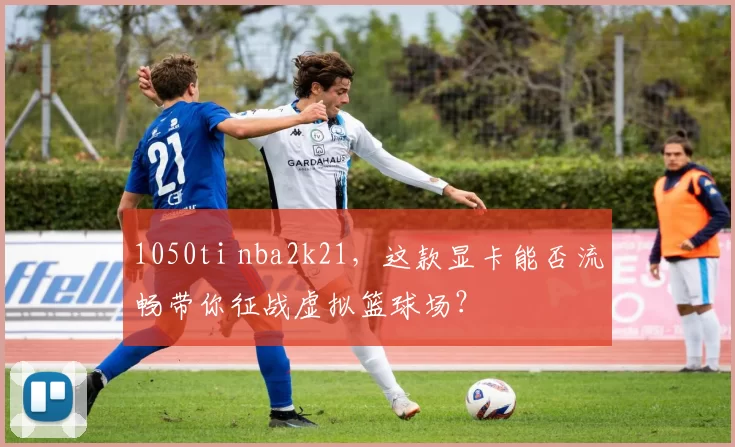 1050ti nba2k21，这款显卡能否流畅带你征战虚拟篮球场？