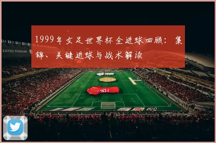 1999年女足世界杯全进球回顾：集锦、关键进球与战术解读