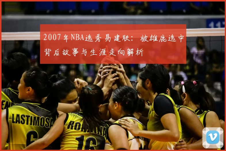 2007年NBA选秀易建联：被雄鹿选中背后故事与生涯走向解析