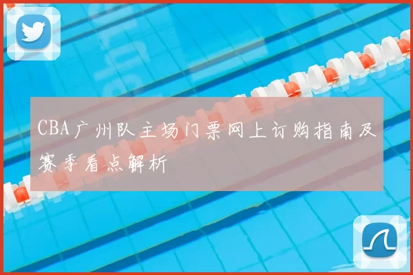 CBA广州队主场门票网上订购指南及赛季看点解析