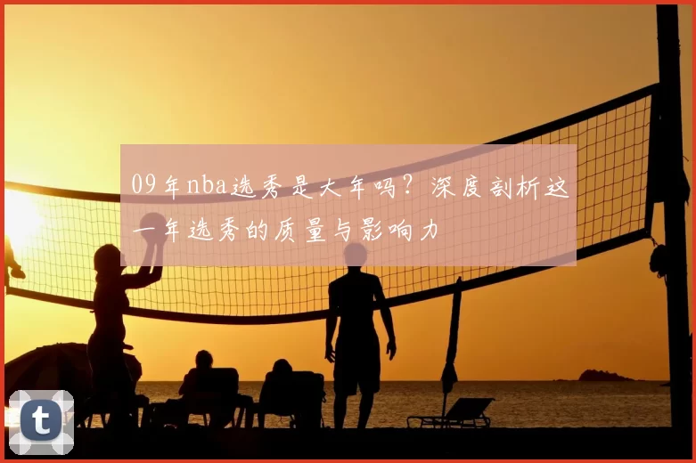 09年nba选秀是大年吗？深度剖析这一年选秀的质量与影响力