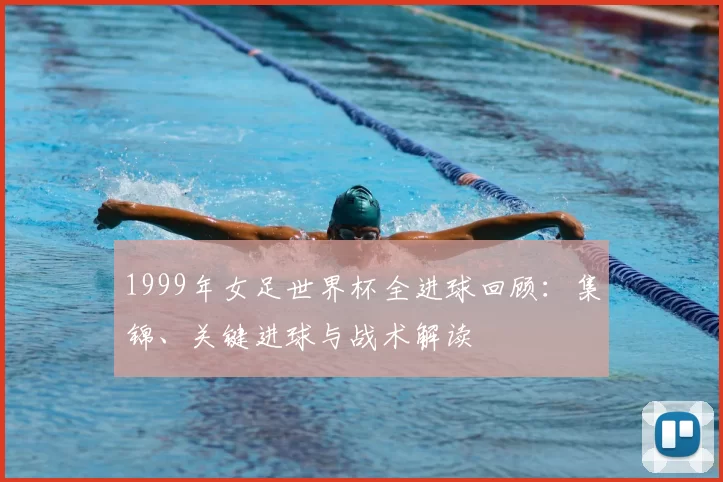 1999年女足世界杯全进球回顾：集锦、关键进球与战术解读