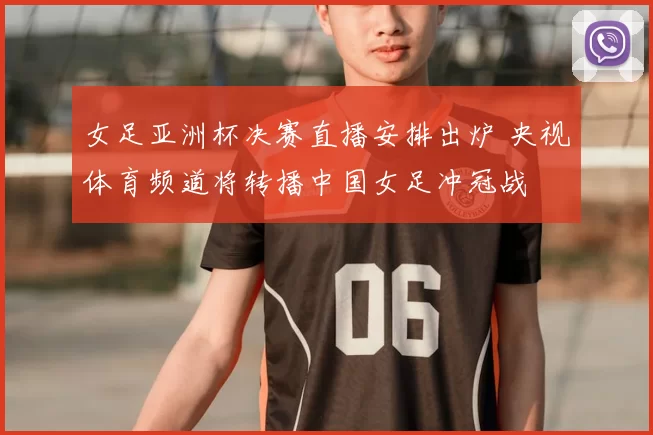 女足亚洲杯决赛直播安排出炉 央视体育频道将转播中国女足冲冠战