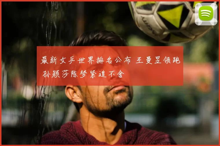 最新女乒世界排名公布 王曼昱领跑 孙颖莎陈梦紧追不舍