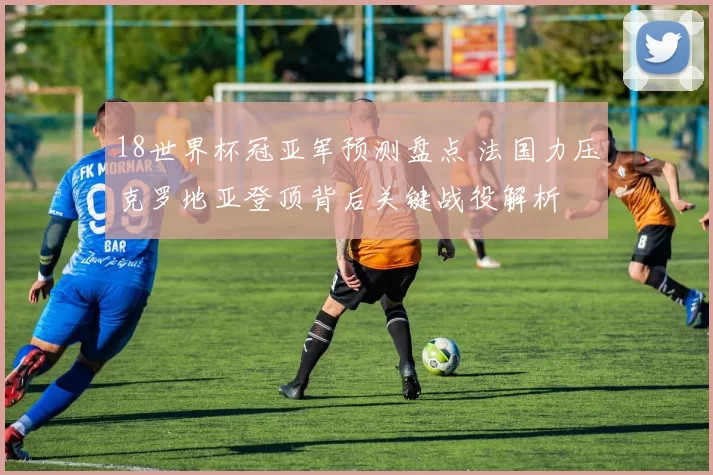 18世界杯冠亚军预测盘点 法国力压克罗地亚登顶背后关键战役解析