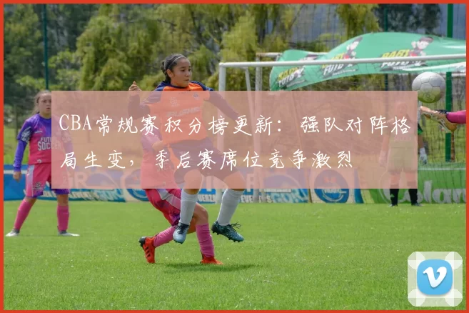 CBA常规赛积分榜更新：强队对阵格局生变，季后赛席位竞争激烈