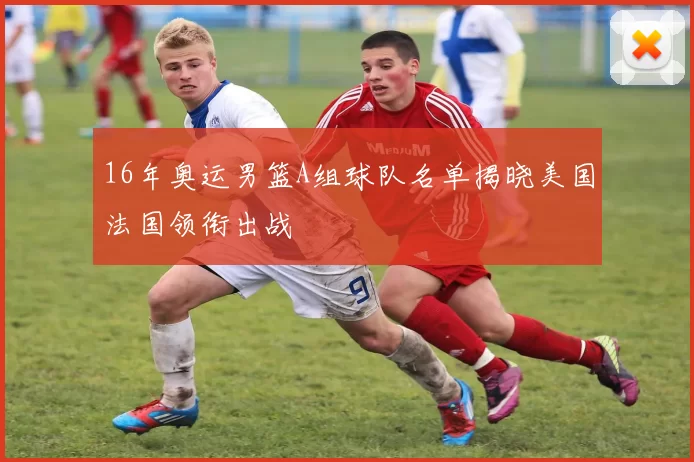 16年奥运男篮A组球队名单揭晓美国法国领衔出战