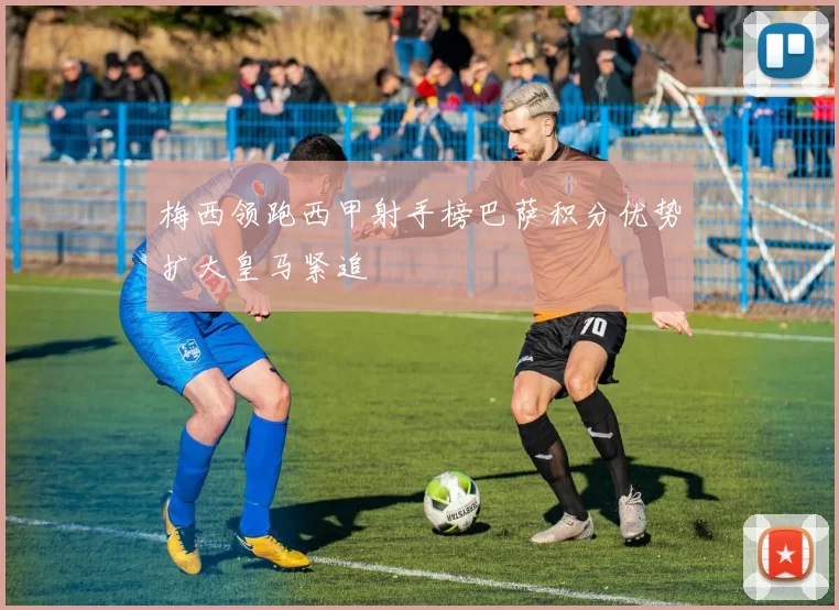 梅西领跑西甲射手榜巴萨积分优势扩大皇马紧追