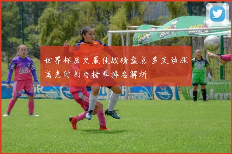 世界杯历史最佳战绩盘点 多支劲旅高光时刻与榜单排名解析