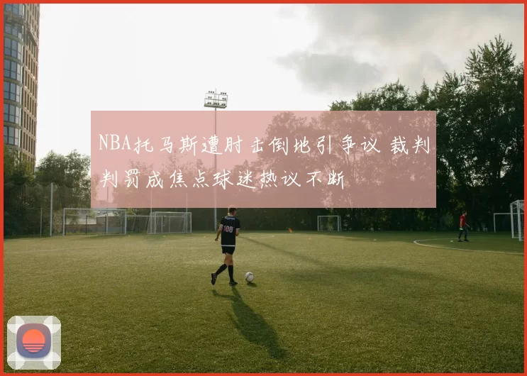 NBA托马斯遭肘击倒地引争议 裁判判罚成焦点球迷热议不断