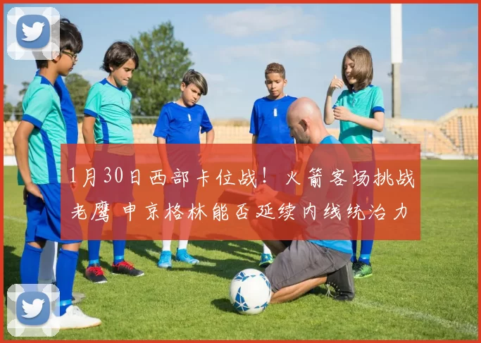 1月30日西部卡位战!火箭客场挑战老鹰 申京格林能否延续内线统治力?