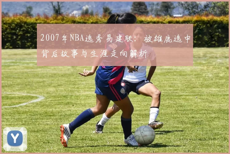 2007年NBA选秀易建联：被雄鹿选中背后故事与生涯走向解析