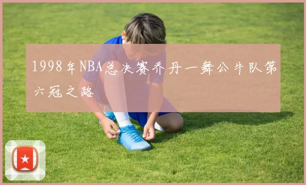 1998年NBA总决赛乔丹一舞公牛队第六冠之路