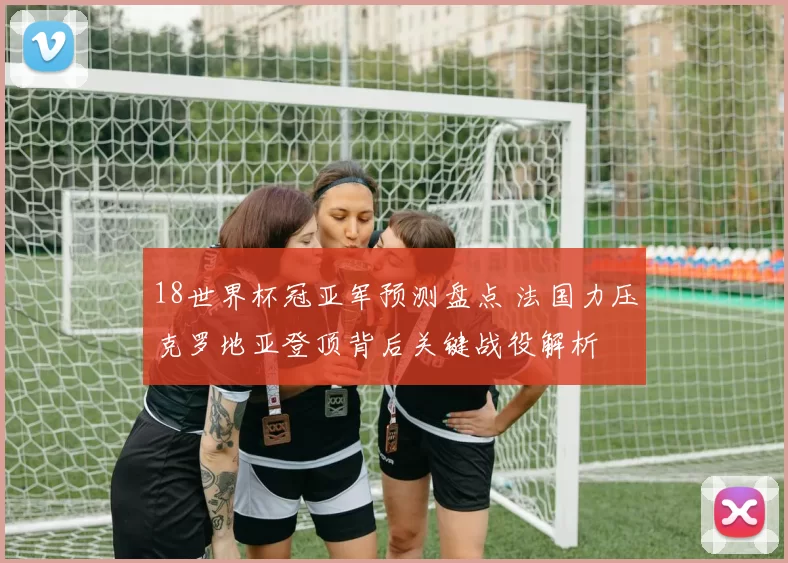 18世界杯冠亚军预测盘点 法国力压克罗地亚登顶背后关键战役解析
