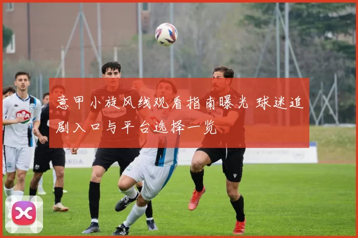 意甲小旋风线观看指南曝光 球迷追剧入口与平台选择一览
