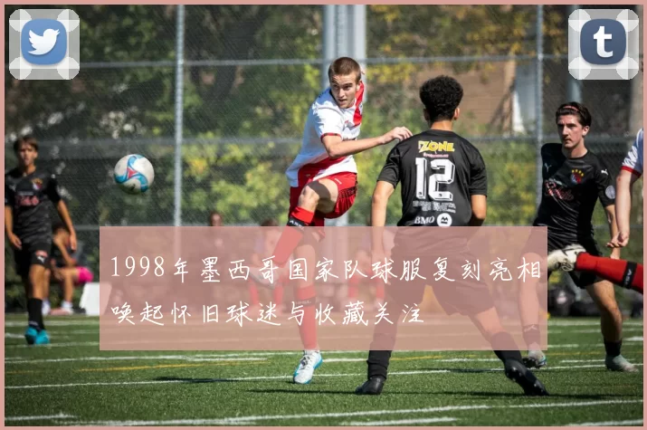 1998年墨西哥国家队球服复刻亮相唤起怀旧球迷与收藏关注