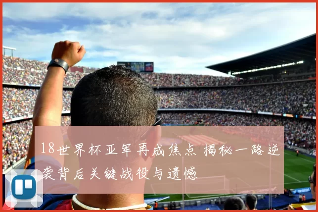18世界杯亚军再成焦点 揭秘一路逆袭背后关键战役与遗憾