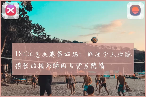 18nba总决赛第四场：那些令人血脉偾张的精彩瞬间与背后隐情