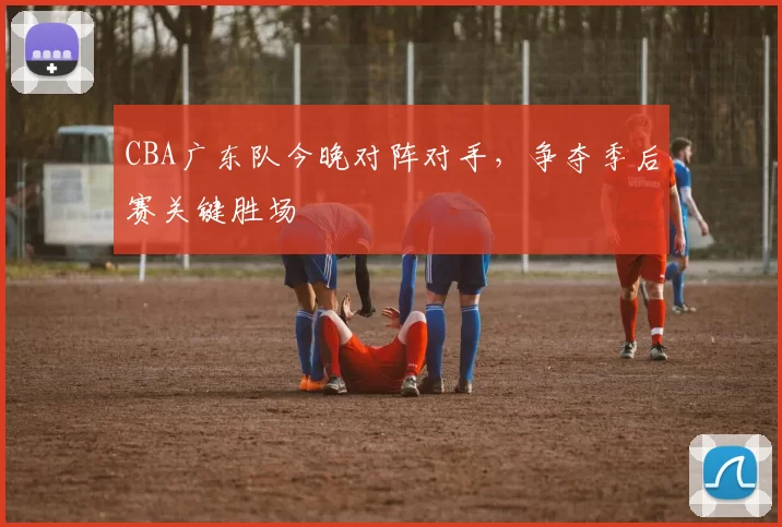 CBA广东队今晚对阵对手，争夺季后赛关键胜场