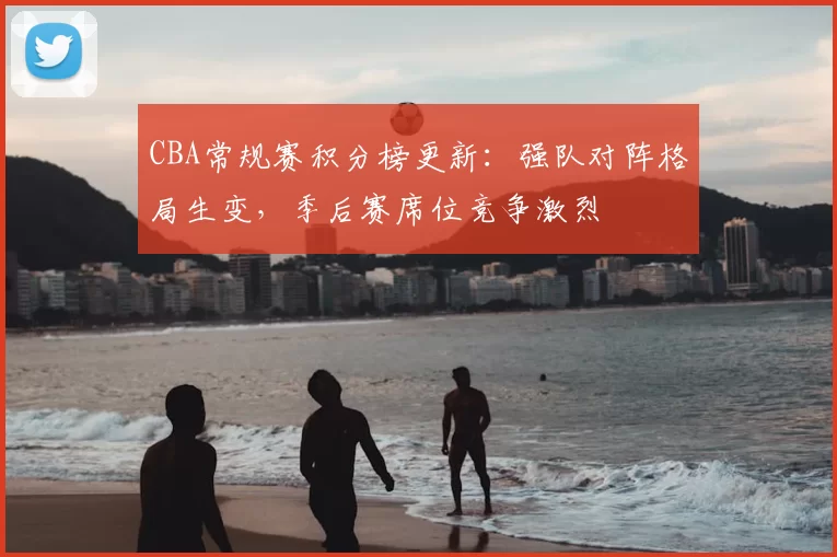 CBA常规赛积分榜更新：强队对阵格局生变，季后赛席位竞争激烈