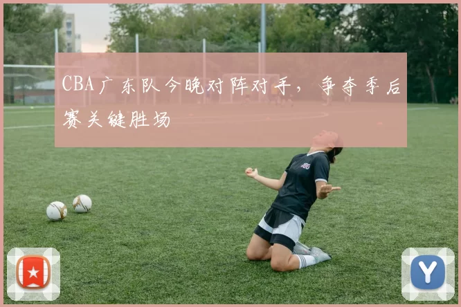 CBA广东队今晚对阵对手，争夺季后赛关键胜场