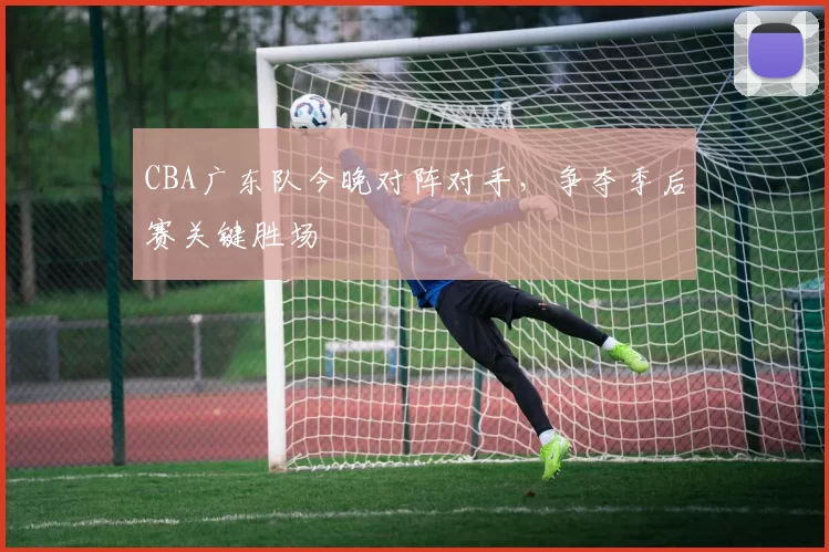 CBA广东队今晚对阵对手，争夺季后赛关键胜场
