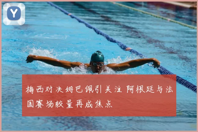 梅西对决姆巴佩引关注 阿根廷与法国赛场较量再成焦点