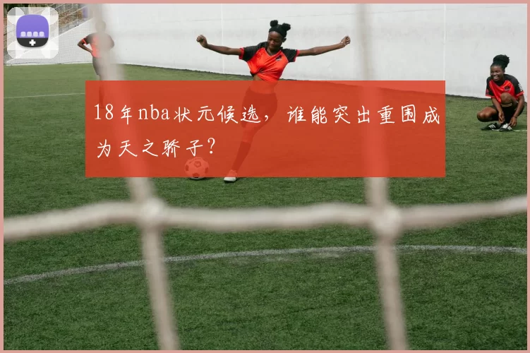 18年nba状元候选，谁能突出重围成为天之骄子？