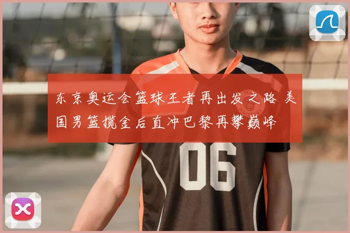 东京奥运会篮球王者再出发之路 美国男篮揽金后直冲巴黎再攀巅峰