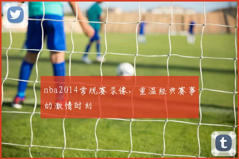 nba2014常规赛录像，重温经典赛事的激情时刻