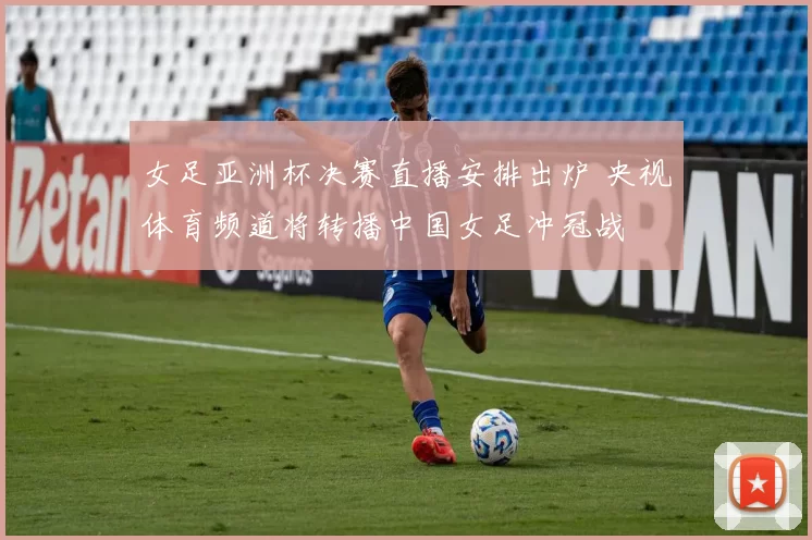 女足亚洲杯决赛直播安排出炉 央视体育频道将转播中国女足冲冠战