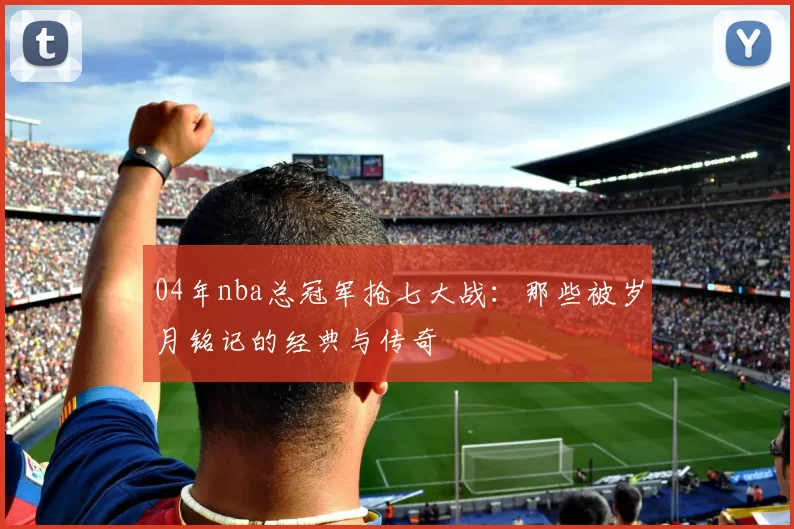 04年nba总冠军抢七大战:那些被岁月铭记的经典与传奇