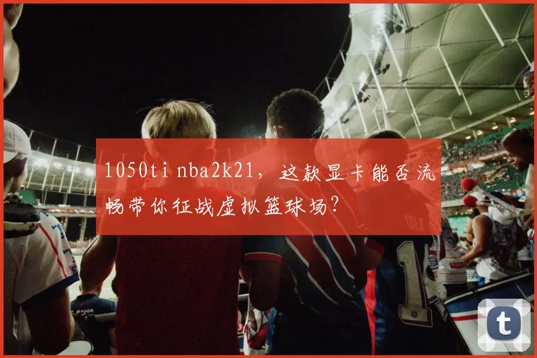 1050ti nba2k21，这款显卡能否流畅带你征战虚拟篮球场？