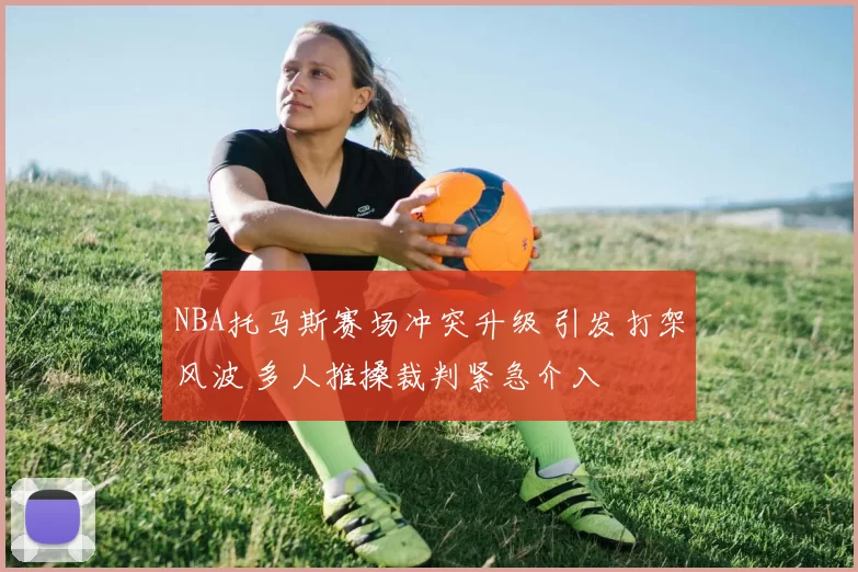 NBA托马斯赛场冲突升级 引发打架风波 多人推搡裁判紧急介入